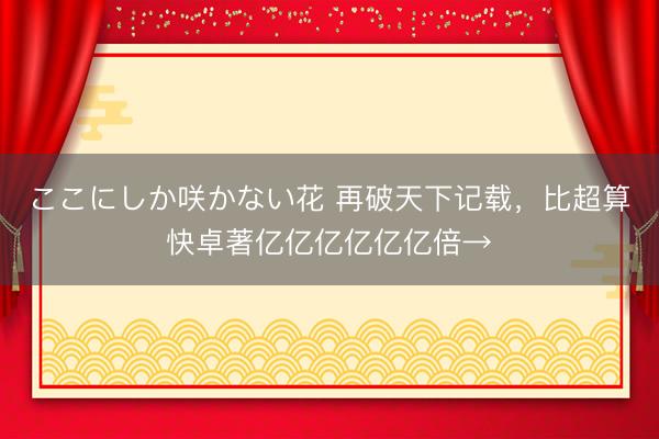 ここにしか咲かない花 再破天下记载，比超算快卓著亿亿亿亿亿亿倍→