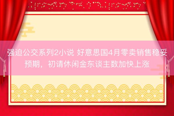 强迫公交系列2小说 好意思国4月零卖销售稳妥预期,初请休闲金东谈主数加快上涨