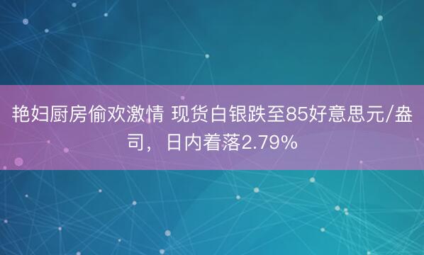 艳妇厨房偷欢激情 现货白银跌至85好意思元/盎司，日内着落2.79%