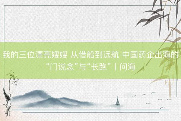 我的三位漂亮嫂嫂 从借船到远航 中国药企出海的“门说念”与“长跑”丨问海