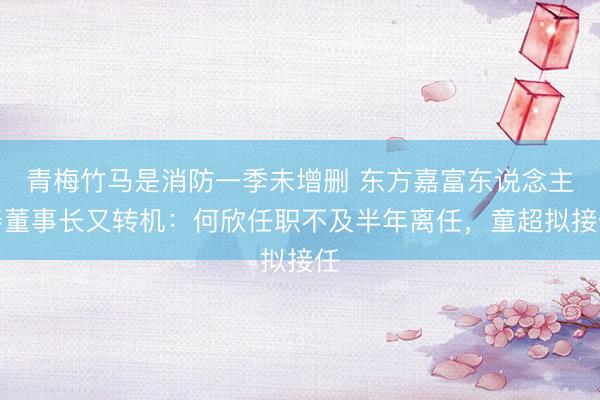 青梅竹马是消防一季未增删 东方嘉富东说念主寿董事长又转机：何欣任职不及半年离任，童超拟接任