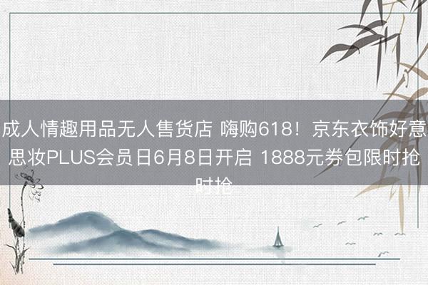 成人情趣用品无人售货店 嗨购618！京东衣饰好意思妆PLUS会员日6月8日开启 1888元券包限时抢