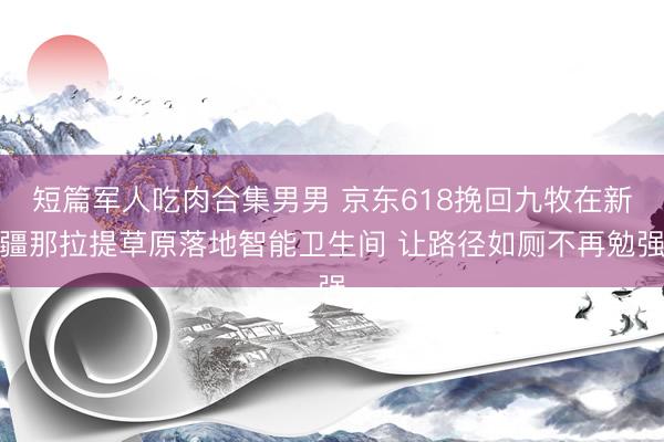 短篇军人吃肉合集男男 京东618挽回九牧在新疆那拉提草原落地智能卫生间 让路径如厕不再勉强