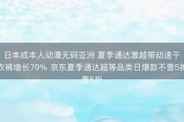 日本成本人动漫无码亚洲 夏季通达激越带动速干衣裤增长79% 京东夏季通达超等品类日爆款不啻5折