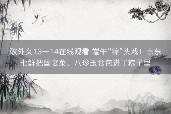 破外女13一14在线观看 端午“粽”头戏！京东七鲜把国宴菜、八珍玉食包进了粽子里