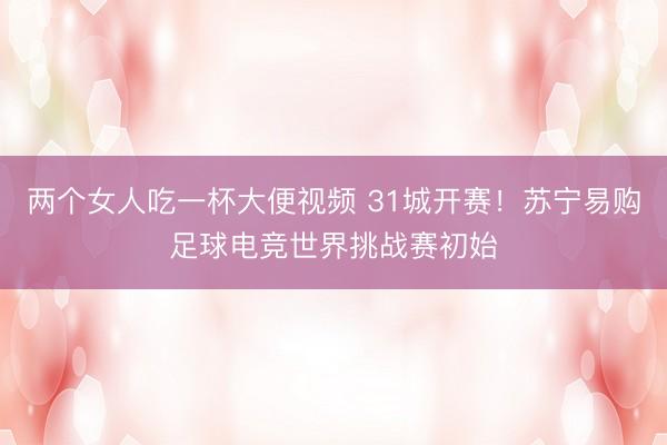 两个女人吃一杯大便视频 31城开赛！苏宁易购足球电竞世界挑战赛初始