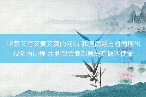 18禁又污又黄又爽的网站 我国南朔方将同期出现降雨历程 水利部会商部署堤防搪塞使命
