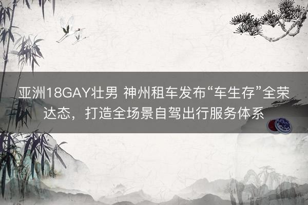 亚洲18GAY壮男 神州租车发布“车生存”全荣达态,打造全场景自驾出行服务体系
