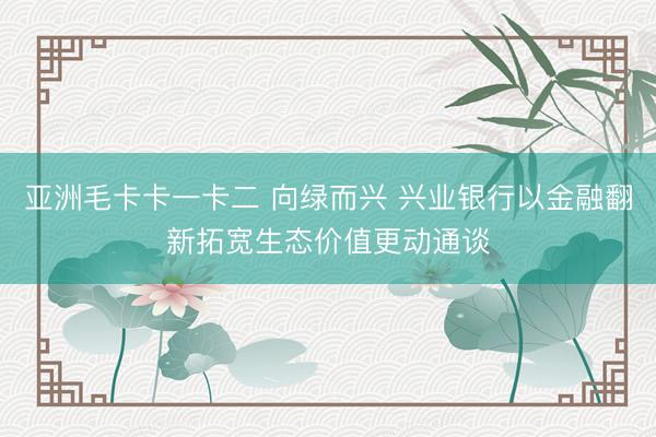 亚洲毛卡卡一卡二 向绿而兴 兴业银行以金融翻新拓宽生态价值更动通谈