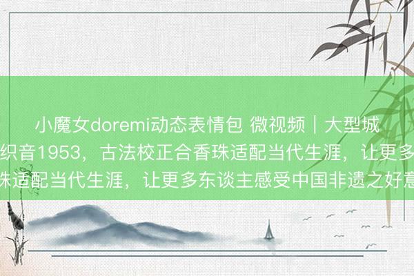 小魔女doremi动态表情包 微视频｜大型城市非遗阛阓亮相石家庄织音1953，古法校正合香珠适配当代生涯，让更多东谈主感受中国非遗之好意思