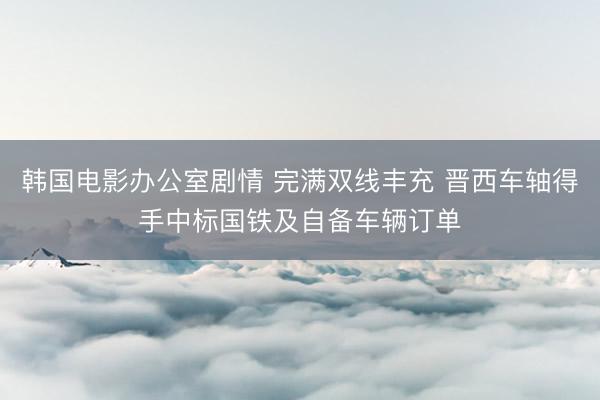 韩国电影办公室剧情 完满双线丰充 晋西车轴得手中标国铁及自备车辆订单