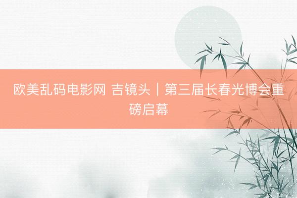 欧美乱码电影网 吉镜头｜第三届长春光博会重磅启幕