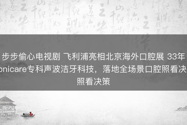 步步偷心电视剧 飞利浦亮相北京海外口腔展 33年Sonicare专科声波洁牙科技，落地全场景口腔照看决策