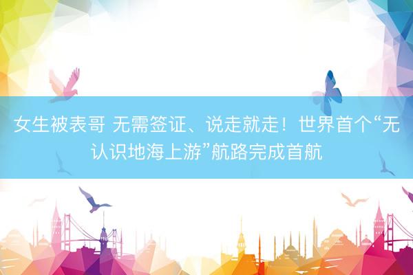 女生被表哥 无需签证、说走就走！世界首个“无认识地海上游”航路完成首航