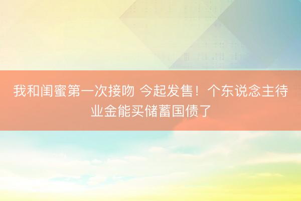 我和闺蜜第一次接吻 今起发售！个东说念主待业金能买储蓄国债了