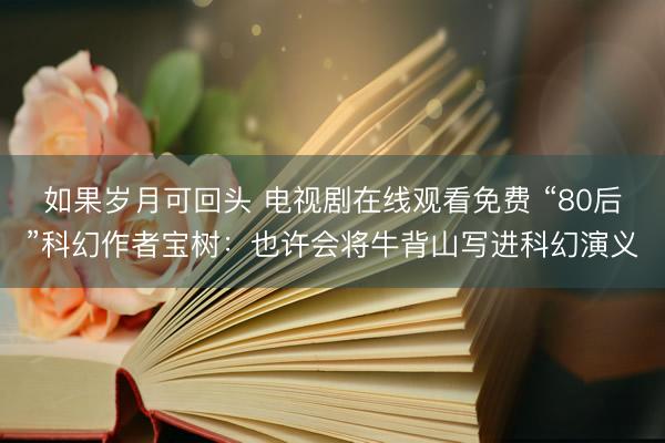如果岁月可回头 电视剧在线观看免费 “80后”科幻作者宝树：也许会将牛背山写进科幻演义