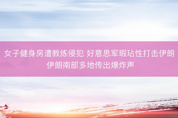 女子健身房遭教练侵犯 好意思军瑕玷性打击伊朗 伊朗南部多地传出爆炸声