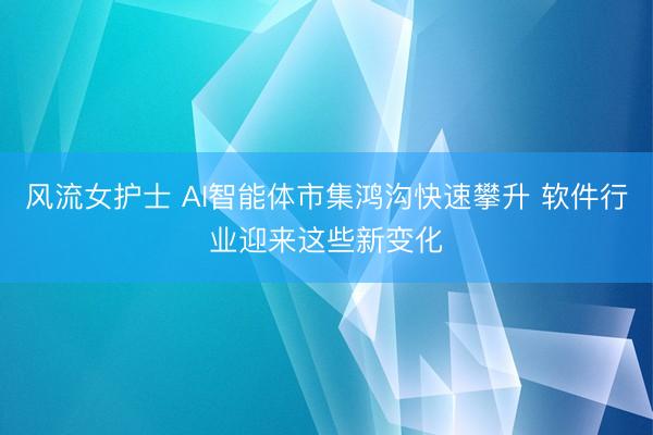 风流女护士 AI智能体市集鸿沟快速攀升 软件行业迎来这些新变化