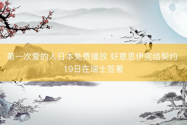 第一次爱的人日本免费播放 好意思伊完结契约 19日在瑞士签署