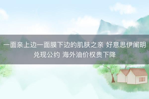 一面亲上边一面膜下边的肌肤之亲 好意思伊阐明兑现公约 海外油价权贵下降