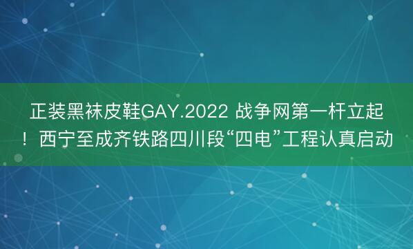 正装黑袜皮鞋GAY.2022 战争网第一杆立起！西宁至成齐铁路四川段“四电”工程认真启动