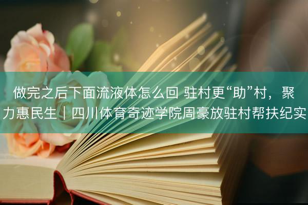 做完之后下面流液体怎么回 驻村更“助”村，聚力惠民生｜四川体育奇迹学院周豪放驻村帮扶纪实