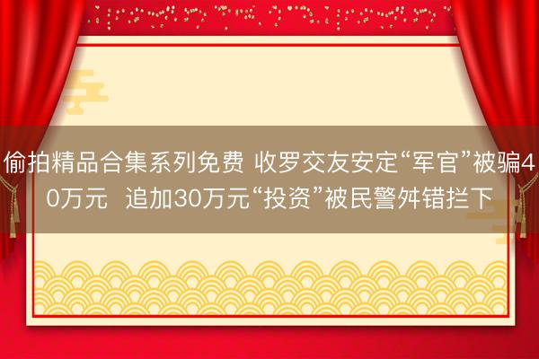 偷拍精品合集系列免费 收罗交友安定“军官”被骗40万元  追加30万元“投资”被民警舛错拦下