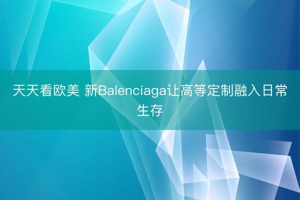 天天看欧美 新Balenciaga让高等定制融入日常生存