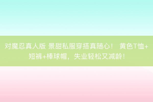 对魔忍真人版 景甜私服穿搭真随心！ 黄色T恤+短裤+棒球帽，失业轻松又减龄！