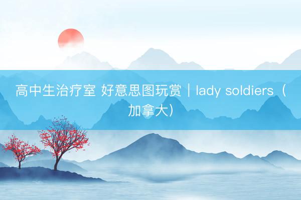 高中生治疗室 好意思图玩赏｜lady soldiers（加拿大）