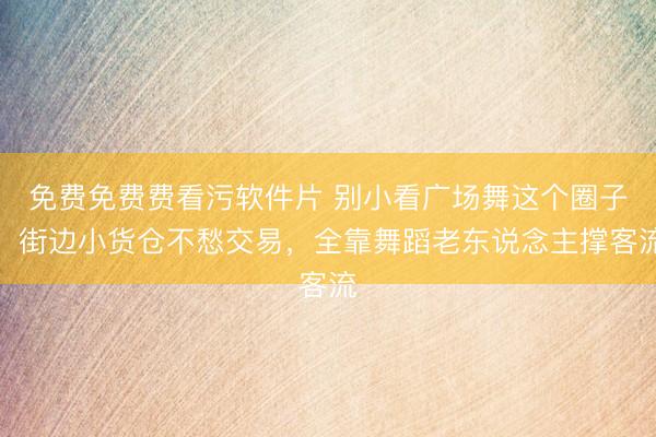 免费免费费看污软件片 别小看广场舞这个圈子！街边小货仓不愁交易，全靠舞蹈老东说念主撑客流