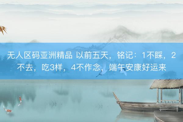 无人区码亚洲精品 以前五天，铭记：1不睬，2不去，吃3样，4不作念，端午安康好运来