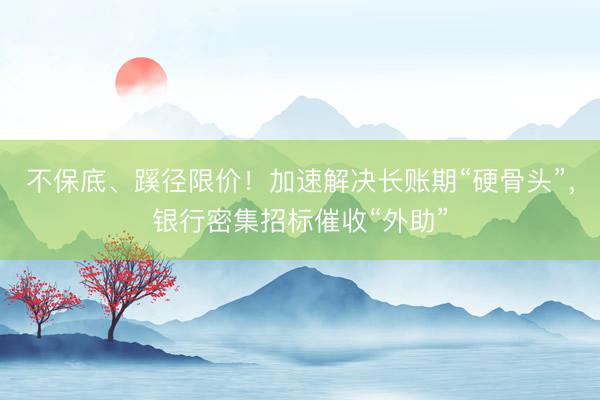 不保底、蹊径限价！加速解决长账期“硬骨头”，银行密集招标催收“外助”