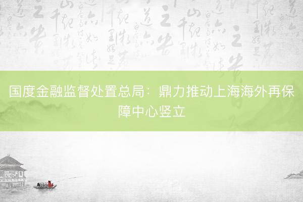 国度金融监督处置总局：鼎力推动上海海外再保障中心竖立