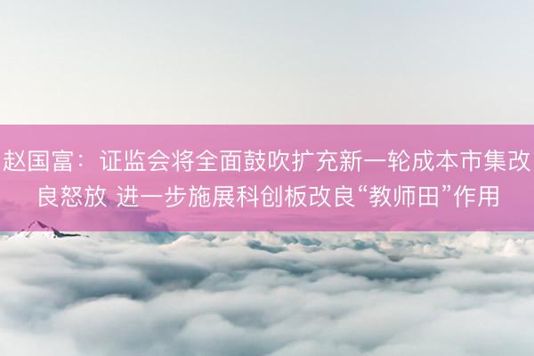 赵国富：证监会将全面鼓吹扩充新一轮成本市集改良怒放 进一步施展科创板改良“教师田”作用