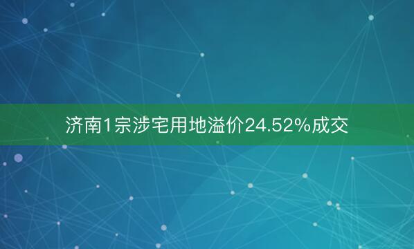 济南1宗涉宅用地溢价24.52%成交