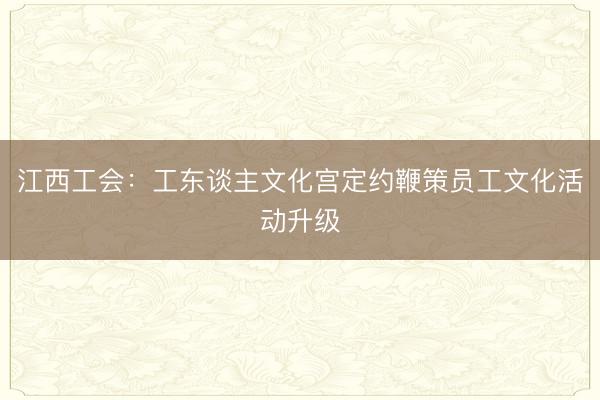 江西工会：工东谈主文化宫定约鞭策员工文化活动升级