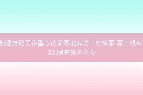 加速推动工会重心使命落地成功｜办实事 惠一线 暖东说念主心