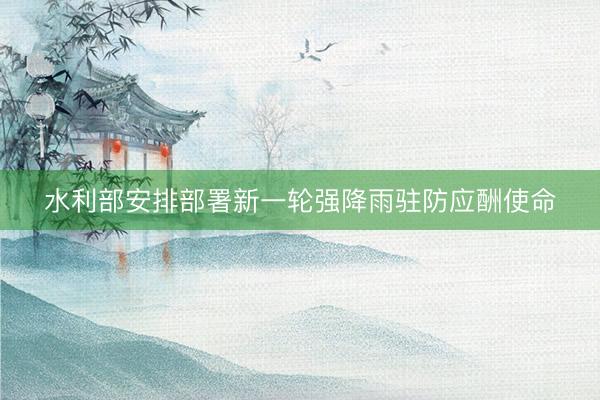 水利部安排部署新一轮强降雨驻防应酬使命