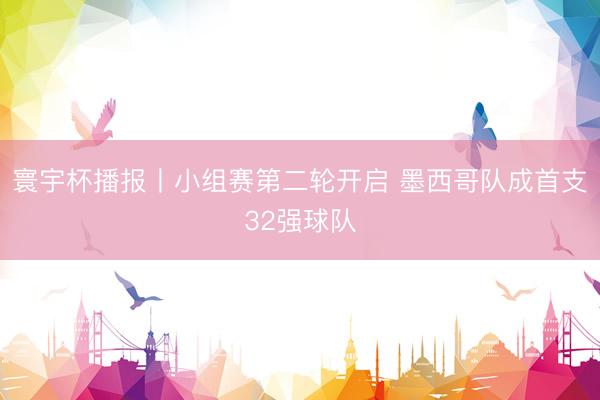 寰宇杯播报丨小组赛第二轮开启 墨西哥队成首支32强球队
