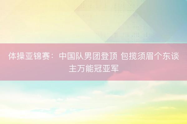 体操亚锦赛：中国队男团登顶 包揽须眉个东谈主万能冠亚军