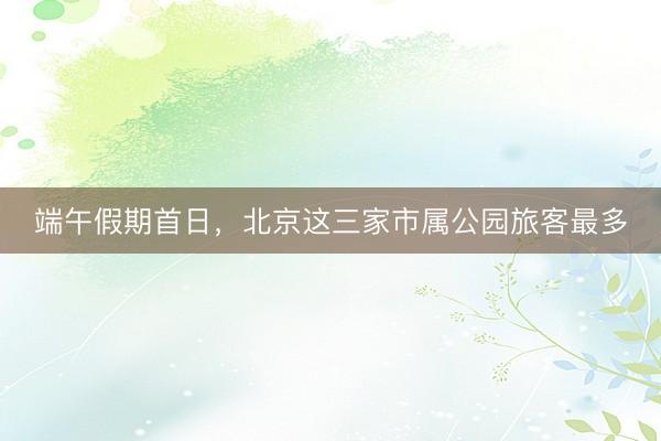 端午假期首日,北京这三家市属公园旅客最多