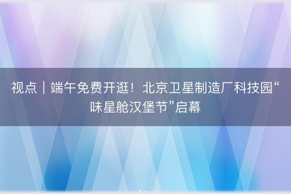 视点｜端午免费开逛！北京卫星制造厂科技园“味星舱汉堡节”启幕
