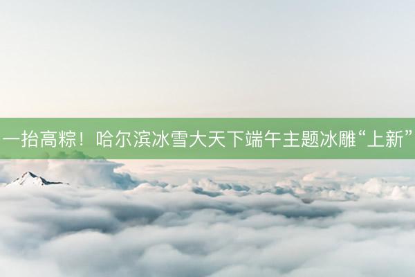 一抬高粽！哈尔滨冰雪大天下端午主题冰雕“上新”