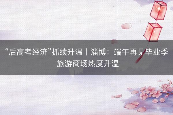 “后高考经济”抓续升温丨淄博：端午再见毕业季 旅游商场热度升温