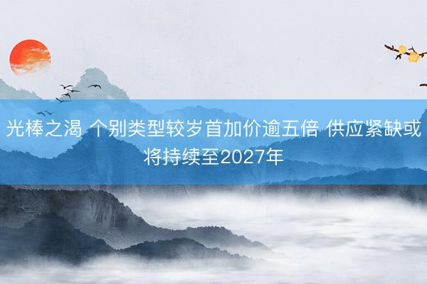光棒之渴 个别类型较岁首加价逾五倍 供应紧缺或将持续至2027年