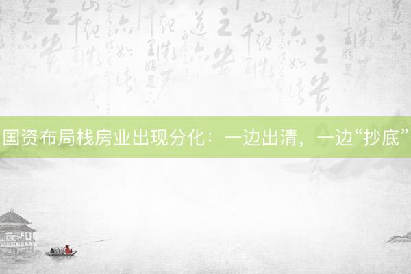 国资布局栈房业出现分化：一边出清，一边“抄底”
