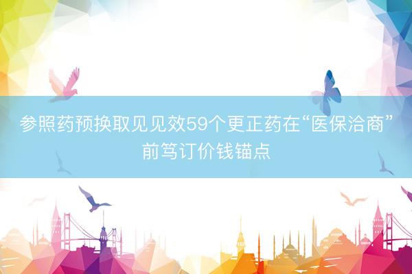 参照药预换取见见效59个更正药在“医保洽商”前笃订价钱锚点