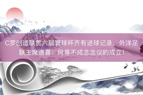 C罗创造联贯六届寰球杯齐有进球记录，外洋足联主席道喜：何等不成念念议的成立！